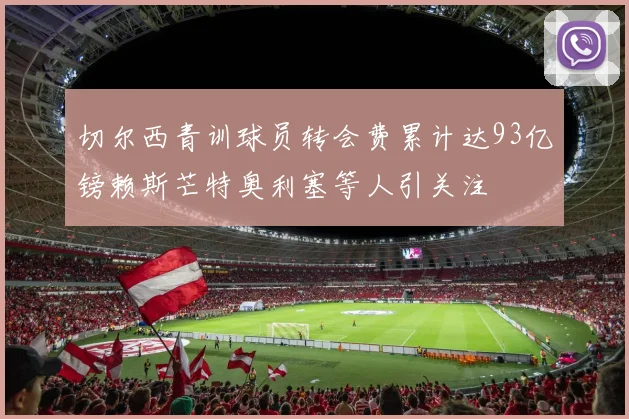 切尔西青训球员转会费累计达93亿镑赖斯芒特奥利塞等人引关注