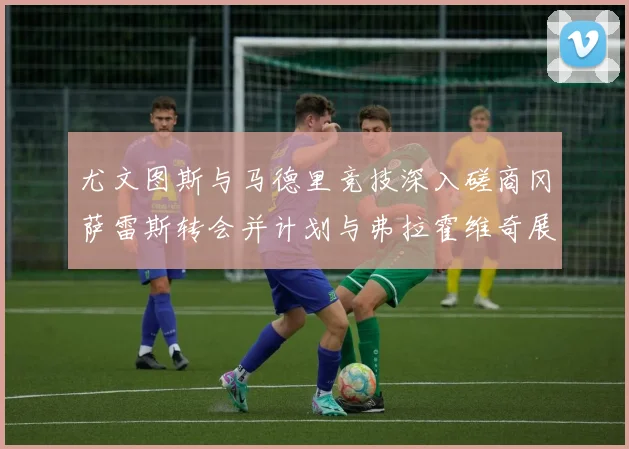 尤文图斯与马德里竞技深入磋商冈萨雷斯转会并计划与弗拉霍维奇展开谈判