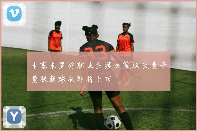 卡塞米罗将职业生涯决策权交妻子曼联新球衣即将上市