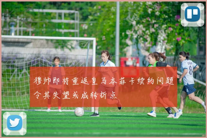 穆帅即将重返皇马本菲卡续约问题令其失望或成转折点