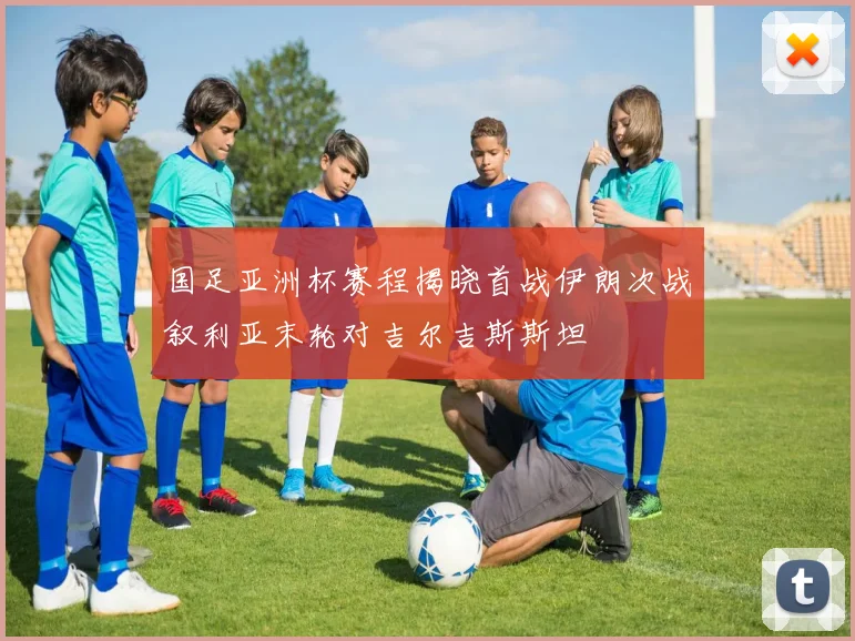 国足亚洲杯赛程揭晓首战伊朗次战叙利亚末轮对吉尔吉斯斯坦